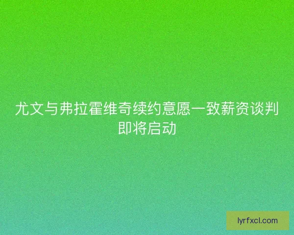 尤文与弗拉霍维奇续约意愿一致薪资谈判即将启动