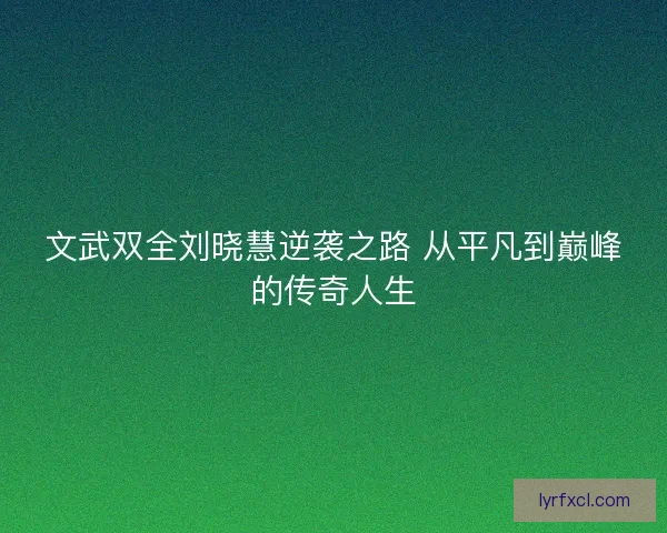 文武双全刘晓慧逆袭之路 从平凡到巅峰的传奇人生