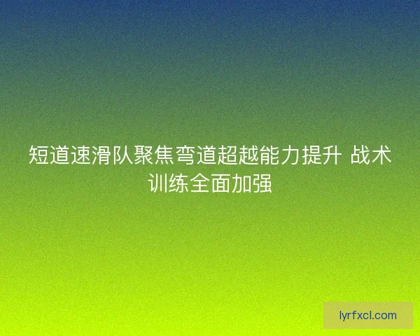 短道速滑队聚焦弯道超越能力提升 战术训练全面加强