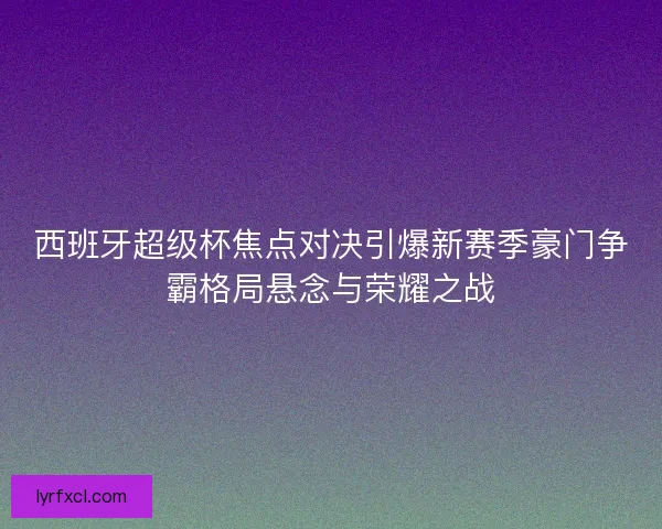 西班牙超级杯焦点对决引爆新赛季豪门争霸格局悬念与荣耀之战