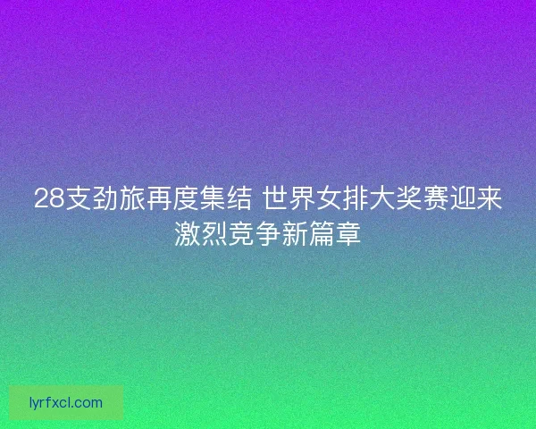 28支劲旅再度集结 世界女排大奖赛迎来激烈竞争新篇章