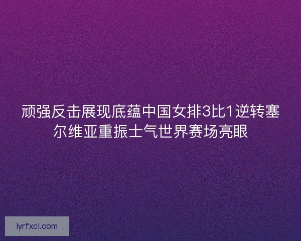 顽强反击展现底蕴中国女排3比1逆转塞尔维亚重振士气世界赛场亮眼