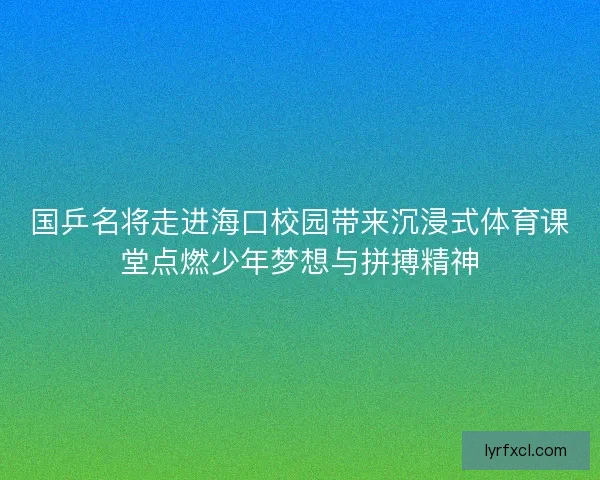 国乒名将走进海口校园带来沉浸式体育课堂点燃少年梦想与拼搏精神