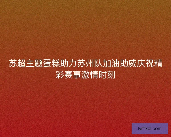 苏超主题蛋糕助力苏州队加油助威庆祝精彩赛事激情时刻