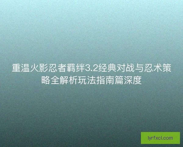 重温火影忍者羁绊3.2经典对战与忍术策略全解析玩法指南篇深度