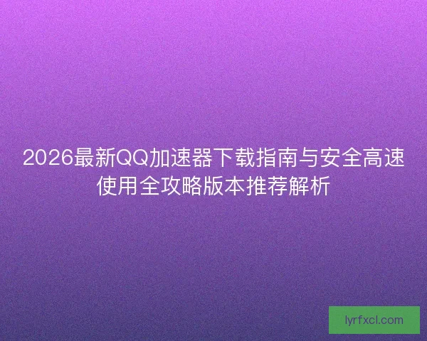 2026最新QQ加速器下载指南与安全高速使用全攻略版本推荐解析