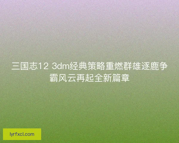 三国志12 3dm经典策略重燃群雄逐鹿争霸风云再起全新篇章