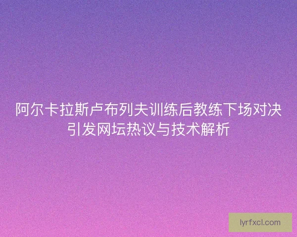 阿尔卡拉斯卢布列夫训练后教练下场对决引发网坛热议与技术解析 阿尔卡拉斯卢布列夫训练后教练下场对决引发网坛热议与技术解析