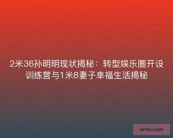 2米36孙明明现状揭秘：转型娱乐圈开设训练营与1米8妻子幸福生活揭秘