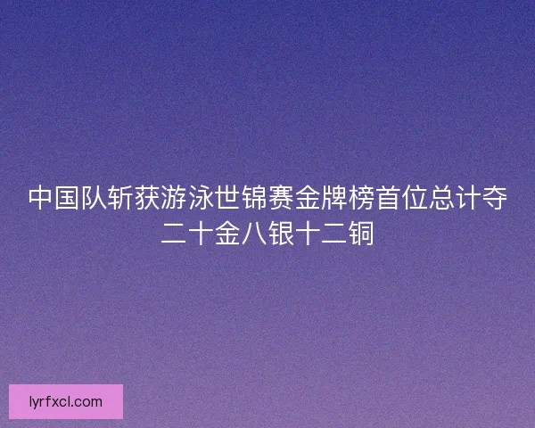 中国队斩获游泳世锦赛金牌榜首位总计夺二十金八银十二铜