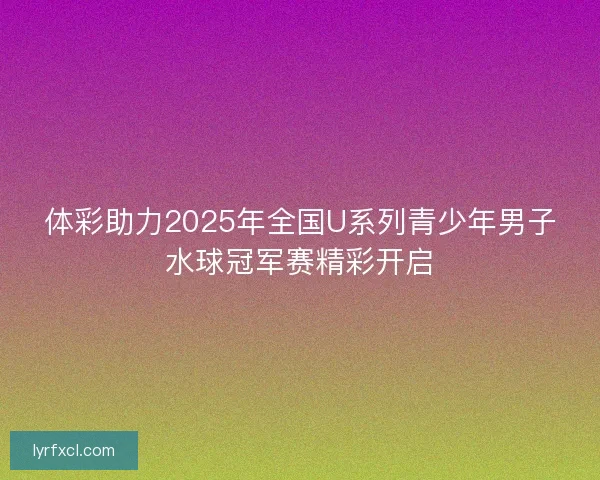 体彩助力2025年全国U系列青少年男子水球冠军赛精彩开启
