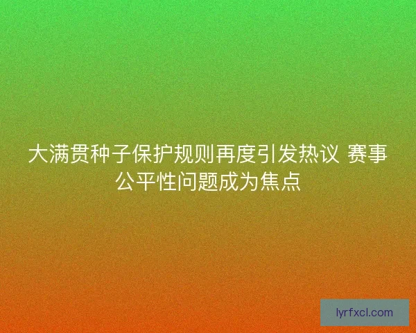 大满贯种子保护规则再度引发热议 赛事公平性问题成为焦点