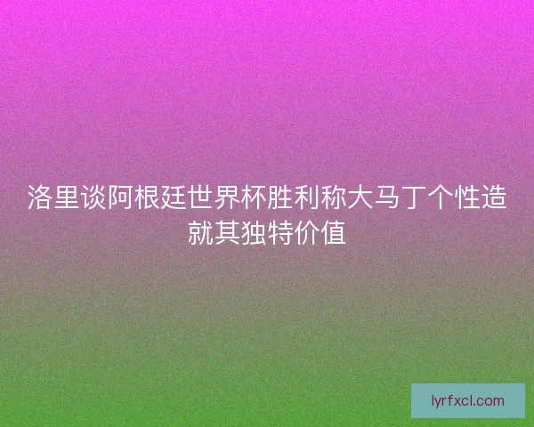 洛里谈阿根廷世界杯胜利称大马丁个性造就其独特价值