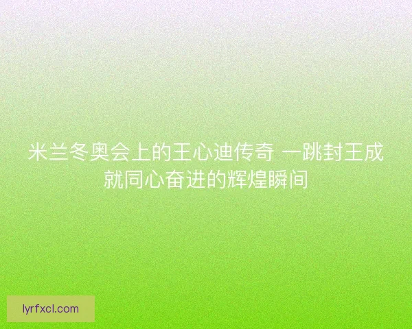 米兰冬奥会上的王心迪传奇 一跳封王成就同心奋进的辉煌瞬间