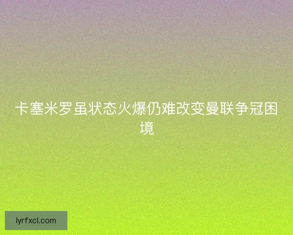 卡塞米罗虽状态火爆仍难改变曼联争冠困境 卡塞米罗虽状态火爆仍难改变曼联争冠困境