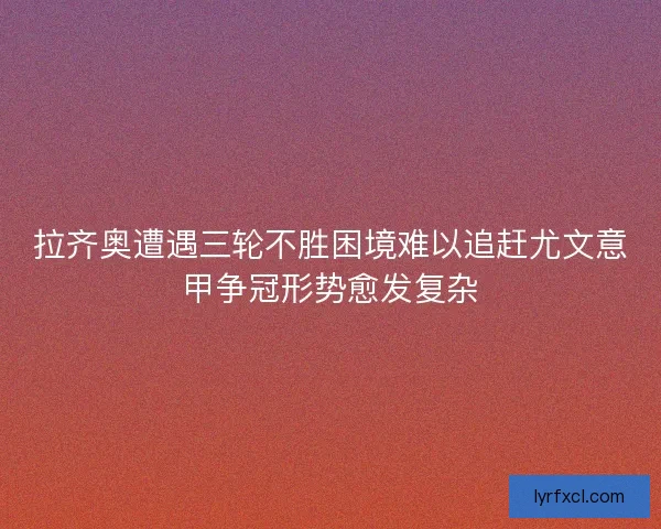拉齐奥遭遇三轮不胜困境难以追赶尤文意甲争冠形势愈发复杂