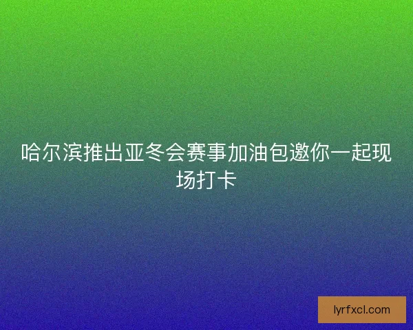 哈尔滨推出亚冬会赛事加油包邀你一起现场打卡 哈尔滨推出亚冬会赛事加油包邀你一起现场打卡
