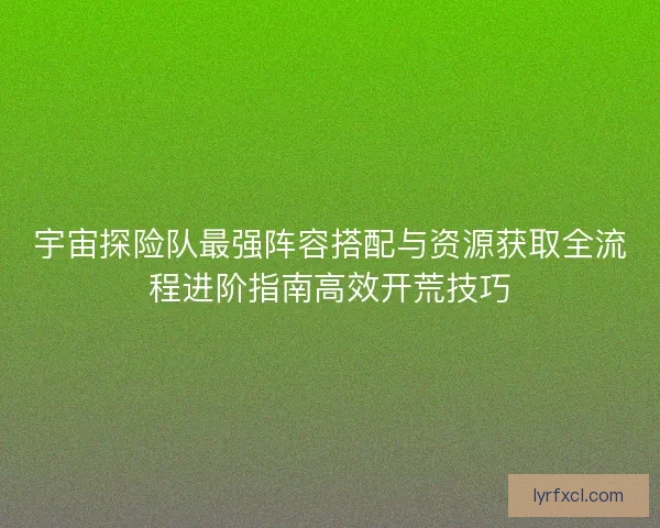 宇宙探险队最强阵容搭配与资源获取全流程进阶指南高效开荒技巧