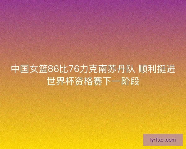 中国女篮86比76力克南苏丹队 顺利挺进世界杯资格赛下一阶段