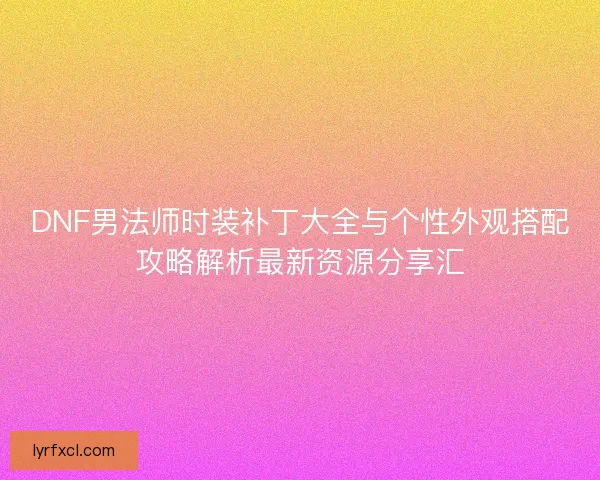 DNF男法师时装补丁大全与个性外观搭配攻略解析最新资源分享汇