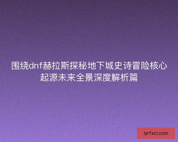围绕dnf赫拉斯探秘地下城史诗冒险核心起源未来全景深度解析篇