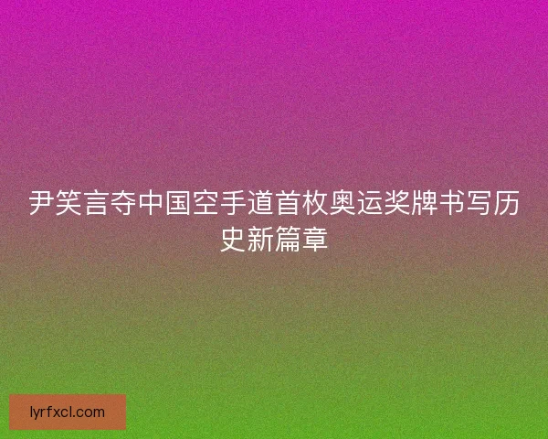 尹笑言夺中国空手道首枚奥运奖牌书写历史新篇章 尹笑言夺中国空手道首枚奥运奖牌书写历史新篇章