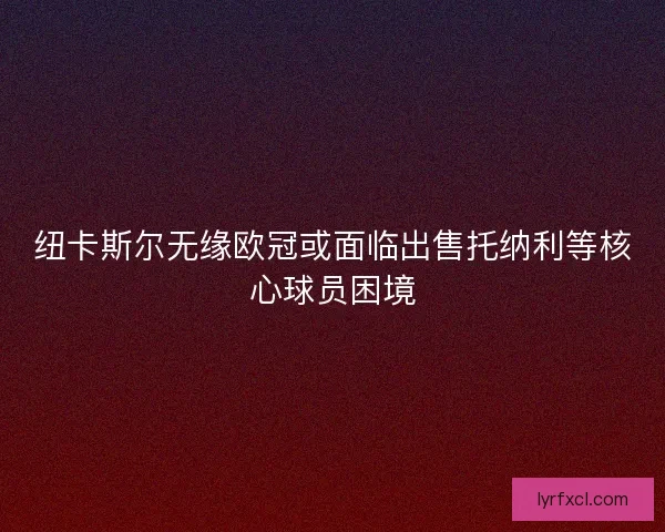 纽卡斯尔无缘欧冠或面临出售托纳利等核心球员困境