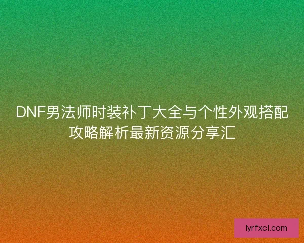 DNF男法师时装补丁大全与个性外观搭配攻略解析最新资源分享汇
