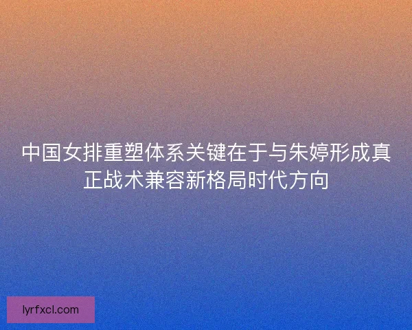 中国女排重塑体系关键在于与朱婷形成真正战术兼容新格局时代方向