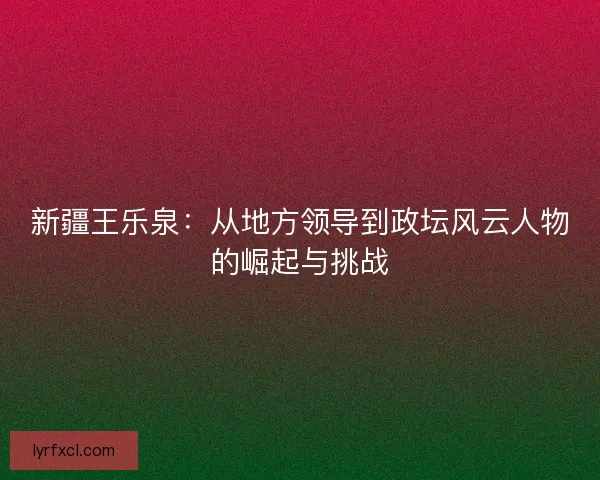 新疆王乐泉：从地方领导到政坛风云人物的崛起与挑战