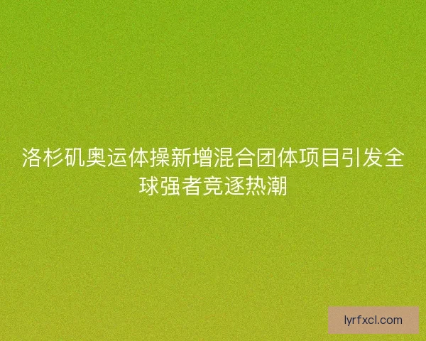 洛杉矶奥运体操新增混合团体项目引发全球强者竞逐热潮