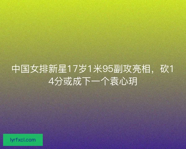 中国女排新星17岁1米95副攻亮相,砍14分或成下一个袁心玥 中国女排新星17岁1米95副攻亮相,砍14分或成下一个袁心玥