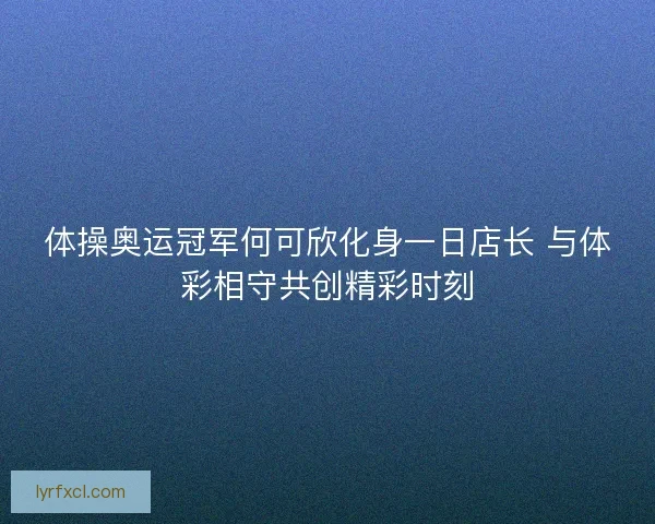 体操奥运冠军何可欣化身一日店长 与体彩相守共创精彩时刻