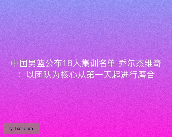 中国男篮公布18人集训名单 乔尔杰维奇:以团队为核心从第一天起进行磨合 中国男篮公布18人集训名单 乔尔杰维奇:以团队为核心从第一天起进行磨合