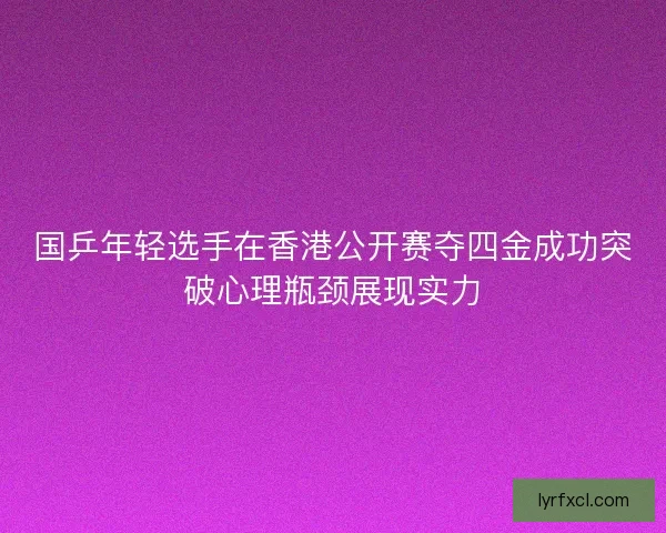 国乒年轻选手在香港公开赛夺四金成功突破心理瓶颈展现实力 国乒年轻选手在香港公开赛夺四金成功突破心理瓶颈展现实力