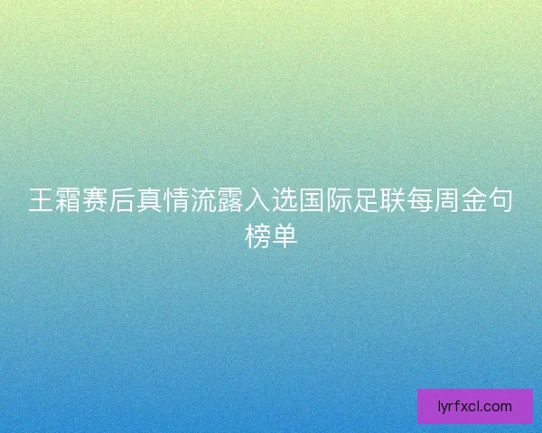 王霜赛后真情流露入选国际足联每周金句榜单 王霜赛后真情流露入选国际足联每周金句榜单
